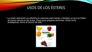USOS DE LOS ÉSTERES
• La mejor aplicación es utilizarlo en esencias para dulces y bebidas ya que se hallan
de forma natural en las frutas. Otros para preparar perfumes. Otros como
antisépticos, como el cloruro de etilo.
 