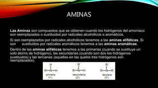 AMINAS
Las Aminas son compuestos que se obtienen cuando los hidrógenos del amoníaco
son reemplazados o sustituidos por radicales alcohólicos o aromáticos.
Si son reemplazados por radicales alcohólicos tenemos a las aminas alifáticas. Si
son sustituidos por radicales aromáticos tenemos a las aminas aromáticas.
Dentro de las aminas alifáticas tenemos a las primarias (cuando se sustituye un
solo átomo de hidrógeno), las secundarias (cuando son dos los hidrógenos
sustituidos) y las terciarias (aquellas en las quelos tres hidrógenos son
reemplazados).
 