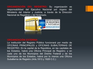 ORGANIZACIÓN DEL REGISTRO: Su organización es
responsabilidad del Ejecutivo Nacional por órgano del
Ministerio del Interior y Justicia, a través de la Dirección
Nacional de Registros y del Notariado.
ORGANIZACIÓN EXTERNA:
La institución del Registro Público funcionará por medio de
OFICINAS PRINCIPALES y OFICINAS SUBALTERNAS DE
REGISTRO. En la capital de la República, en las capitales de
los Estados, habrá una Oficina Principal de Registro; y en
cada uno de los Municipios del Distrito Federal y de los
Municipios de los Estados, habrá por lo menos una Oficina
Subalterna de Registro (Arts.1913 y 1928 C.C.)
 