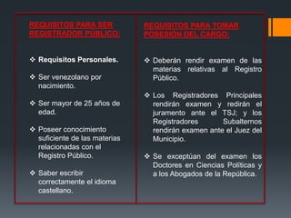 REQUISITOS PARA SER
REGISTRADOR PÚBLICO:
 Requisitos Personales.
 Ser venezolano por
nacimiento.
 Ser mayor de 25 años de
edad.
 Poseer conocimiento
suficiente de las materias
relacionadas con el
Registro Público.
 Saber escribir
correctamente el idioma
castellano.
REQUISITOS PARA TOMAR
POSESIÓN DEL CARGO:
 Deberán rendir examen de las
materias relativas al Registro
Público.
 Los Registradores Principales
rendirán examen y redirán el
juramento ante el TSJ; y los
Registradores Subalternos
rendirán examen ante el Juez del
Municipio.
 Se exceptúan del examen los
Doctores en Ciencias Políticas y
a los Abogados de la República.
 