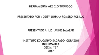 HERRAMIENTA WEB 2.O TOONDOO
PRESENTADO POR : DEISY JOHANA ROMERO ROSILLO
PRESENTADO A: LIC: JAIME SALAZAR
INSTITUTO EDUCATIVO SAGRADO CORAZON
INFORMATICA
DECIMI “B”
2017
 