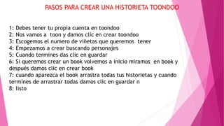 PASOS PARA CREAR UNA HISTORIETA TOONDOO
1: Debes tener tu propia cuenta en toondoo
2: Nos vamos a toon y damos clic en crear toondoo
3: Escogemos el numero de viñetas que queremos tener
4: Empezamos a crear buscando personajes
5: Cuando termines das clic en guardar
6: Si queremos crear un book volvemos a inicio miramos en book y
después damos clic en crear book
7: cuando aparezca el book arrastra todas tus historietas y cuando
termines de arrastrar todas damos clic en guardar n
8: listo
 