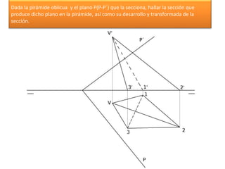 Dada la pirámide oblicua y el plano P(P-P´) que la secciona, hallar la sección que
produce dicho plano en la pirámide, así como su desarrollo y transformada de la
sección.
P´
P