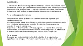CLASIFICACION:
La clasificación de los Manuales puede resumirse en Generales y Específicos, siendo
los Generales aquellos que contienen información de aplicación universal para todos
los integrantes de la organización y Específicos los que su contenido está dirigido
directamente hacía un área, proceso o función particular dentro de la misma.
Por su contenido se clasifican en:
De organización: donde se especifican las diversas unidades orgánicas que
componen la empresa.
De procedimientos: donde se establecen los principales procedimientos que ocurren
en el interior de la empresa; por ejemplo, de contratación de personal, de
compras, de pago de sueldos, etc.
De políticas: se determinan las políticas que guiarán el accionar de la empresa.
De bienvenida: diseñado especialmente para los nuevos empleados, en este manual
se detallan los antecedentes de la empresa, misión, visión, valores, etc.
Por su ámbito:
Generales: que contienen información de la totalidad de la organización.
Específicos: que consignan información específica o de una determinada área.
 