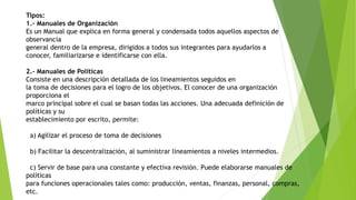 Tipos:
1.- Manuales de Organización
Es un Manual que explica en forma general y condensada todos aquellos aspectos de
observancia
general dentro de la empresa, dirigidos a todos sus integrantes para ayudarlos a
conocer, familiarizarse e identificarse con ella.
2.- Manuales de Políticas
Consiste en una descripción detallada de los lineamientos seguidos en
la toma de decisiones para el logro de los objetivos. El conocer de una organización
proporciona el
marco principal sobre el cual se basan todas las acciones. Una adecuada definición de
políticas y su
establecimiento por escrito, permite:
a) Agilizar el proceso de toma de decisiones
b) Facilitar la descentralización, al suministrar lineamientos a niveles intermedios.
c) Servir de base para una constante y efectiva revisión. Puede elaborarse manuales de
políticas
para funciones operacionales tales como: producción, ventas, finanzas, personal, compras,
etc.
 