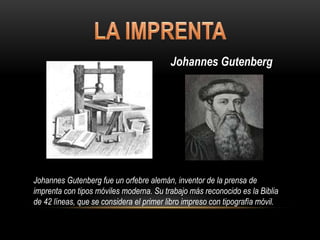 Johannes Gutenberg
Johannes Gutenberg fue un orfebre alemán, inventor de la prensa de
imprenta con tipos móviles moderna. Su trabajo más reconocido es la Biblia
de 42 líneas, que se considera el primer libro impreso con tipografía móvil.
 