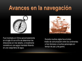 Fue inventada en China aproximadamente
en el siglo IX con el fin de determinar las
direcciones en mar abierto, e inicialmente
consistía en una aguja imantada flotando
en una vasija llena de agua.
Durante muchos siglos fue el único
medio de comunicación entre los continentes
e hizo famosos a muchos personajes en
tiempo de paz y de guerra.
 