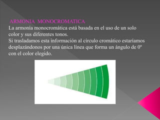 ARMONIA MONOCROMATICA
La armonía monocromática está basada en el uso de un solo
color y sus diferentes tonos.
Si trasladamos esta información al círculo cromático estaríamos
desplazándonos por una única línea que forma un ángulo de 0º
con el color elegido.
 