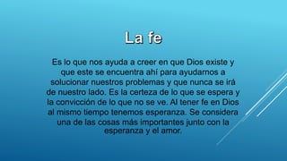 Es lo que nos ayuda a creer en que Dios existe y
que este se encuentra ahí para ayudarnos a
solucionar nuestros problemas y que nunca se irá
de nuestro lado. Es la certeza de lo que se espera y
la convicción de lo que no se ve. Al tener fe en Dios
al mismo tiempo tenemos esperanza. Se considera
una de las cosas más importantes junto con la
esperanza y el amor.
 