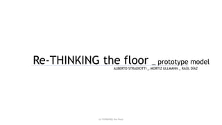 Re-THINKING the floor _ prototype model
ALBERTO STRADIOTTI _ MORTIZ ULLMANN _ RAÚL DÍAZ
re-THINKING the floor
 