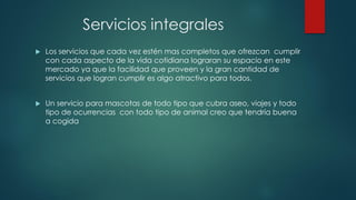 Servicios integrales
 Los servicios que cada vez estén mas completos que ofrezcan cumplir
con cada aspecto de la vida cotidiana lograran su espacio en este
mercado ya que la facilidad que proveen y la gran cantidad de
servicios que logran cumplir es algo atractivo para todos.
 Un servicio para mascotas de todo tipo que cubra aseo, viajes y todo
tipo de ocurrencias con todo tipo de animal creo que tendría buena
a cogida
 