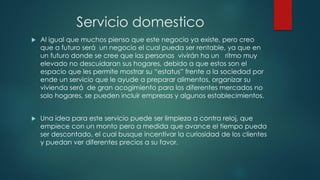Servicio domestico
 Al igual que muchos pienso que este negocio ya existe, pero creo
que a futuro será un negocio el cual pueda ser rentable, ya que en
un futuro donde se cree que las personas vivirán ha un ritmo muy
elevado no descuidaran sus hogares, debido a que estos son el
espacio que les permite mostrar su “estatus” frente a la sociedad por
ende un servicio que le ayude a preparar alimentos, organizar su
vivienda será de gran acogimiento para los diferentes mercados no
solo hogares, se pueden incluir empresas y algunos establecimientos.
 Una idea para este servicio puede ser limpieza a contra reloj, que
empiece con un monto pero a medida que avance el tiempo pueda
ser descontado, el cual busque incentivar la curiosidad de los clientes
y puedan ver diferentes precios a su favor.
 