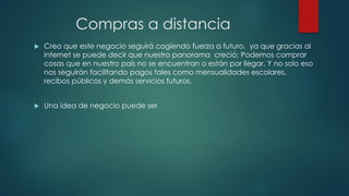 Compras a distancia
 Creo que este negocio seguirá cogiendo fuerza a futuro, ya que gracias al
internet se puede decir que nuestro panorama creció; Podemos comprar
cosas que en nuestro país no se encuentran o están por llegar. Y no solo eso
nos seguirán facilitando pagos tales como mensualidades escolares,
recibos públicos y demás servicios futuros.
 Una idea de negocio puede ser
 