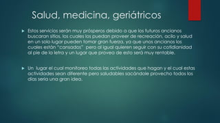 Salud, medicina, geriátricos
 Estos servicios serán muy prósperos debido a que los futuros ancianos
buscaran sitios, los cuales los puedan proveer de recreación, acilo y salud
en un solo lugar pueden tomar gran fuerza, ya que unos ancianos los
cuales están “cansados” pero al igual quieren seguir con su cotidianidad
al pie de la letra y un lugar que provea de esto será muy rentable.
 Un lugar el cual monitoreo todas las actividades que hagan y el cual estas
actividades sean diferente pero saludables sacándole provecho todos los
días seria una gran idea.
 