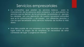 Servicios empresariales
 La compañías que presten los servicios básicos para la
manutención de las personas serán prósperos y los que presten los
servicios que se deriven de las principales necesidades un ejemplo
los celulares son una derivación de nuestra necesidad primordial
que es la comunicación, y así pasara con diferentes servicios; y
con los que tercerizarán estos servicios tratando de facilitar la vida
diaria.
 Una idea puede ser una empresa que logre tercerizar en un solo
lugar todos los pagos de las empresas sin necesidad de estar
cambiado de lugar o paginas en internet.
 