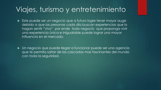 Viajes, turismo y entretenimiento
 Este puede ser un negocio que a futuro logre tener mayor auge
debido a que las personas cada día buscan experiencias que lo
hagan sentir “vivo” por ende todo negocio que proponga vivir
una experiencia única e inigualable puede lograr una mayor
influencia en el mercado.
 Un negocio que puede llegar a funcionar puede ser una agencia
que te permita saltar de las cascadas mas fascinantes del mundo
con toda la seguridad.
 