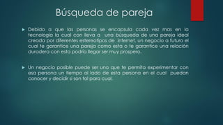 Búsqueda de pareja
 Debido a que las personas se encapsula cada vez mas en la
tecnología la cual con lleva a una búsqueda de una pareja ideal
creada por diferentes estereotipos de internet, un negocio a futuro el
cual te garantice una pareja como esta o te garantice una relación
duradera con esta podría llegar ser muy prospero.
 Un negocio posible puede ser uno que te permita experimentar con
esa persona un tiempo al lado de esta persona en el cual puedan
conocer y decidir si son tal para cual.
 