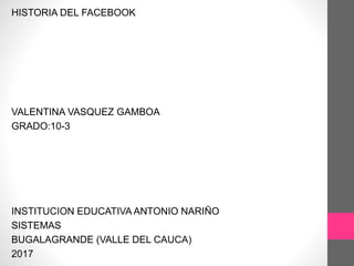 HISTORIA DEL FACEBOOK
VALENTINA VASQUEZ GAMBOA
GRADO:10-3
INSTITUCION EDUCATIVA ANTONIO NARIÑO
SISTEMAS
BUGALAGRANDE (VALLE DEL CAUCA)
2017
 