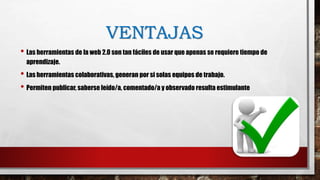 VENTAJAS
• Las herramientas de la web 2.0 son tan fáciles de usar que apenas se requiere tiempo de
aprendizaje.
• Las herramientas colaborativas, generan por si solas equipos de trabajo.
• Permiten publicar, saberse leído/a, comentado/a y observado resulta estimulante
 