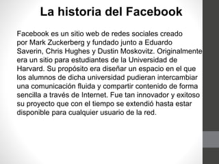 La historia del Facebook
Facebook es un sitio web de redes sociales creado
por Mark Zuckerberg y fundado junto a Eduardo
Saverin, Chris Hughes y Dustin Moskovitz. Originalmente
era un sitio para estudiantes de la Universidad de
Harvard. Su propósito era diseñar un espacio en el que
los alumnos de dicha universidad pudieran intercambiar
una comunicación fluida y compartir contenido de forma
sencilla a través de Internet. Fue tan innovador y exitoso
su proyecto que con el tiempo se extendió hasta estar
disponible para cualquier usuario de la red.
 