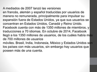 A mediados de 2007 lanzó las versiones
en francés, alemán y español traducidas por usuarios de
manera no remunerada, principalmente para impulsar su
expansión fuera de Estados Unidos, ya que sus usuarios se
concentran en Estados Unidos, Canadá y Reino Unido.
Facebook cuenta con más de 1350 millones de miembros, y
traducciones a 70 idiomas. En octubre de 2014, Facebook
llegó a los 1350 millones de usuarios, de los cuáles había más
de 700 millones de usuarios
móviles. Brasil, India, Indonesia, México y Estados Unidos son
los países con más usuarios, sin embargo hay usuarios que
poseen más de una cuenta.
 