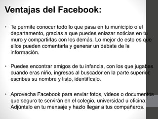 Ventajas del Facebook:
• Te permite conocer todo lo que pasa en tu municipio o el
departamento, gracias a que puedes enlazar noticias en tu
muro y compartirlas con los demás. Lo mejor de esto es que
ellos pueden comentarla y generar un debate de la
información.
• Puedes encontrar amigos de tu infancia, con los que jugabas
cuando eras niño, ingresas al buscador en la parte superior,
escribes su nombre y listo, identifícalo.
• Aprovecha Facebook para enviar fotos, videos o documentos
que seguro te servirán en el colegio, universidad u oficina.
Adjúntalo en tu mensaje y hazlo llegar a tus compañeros.
 