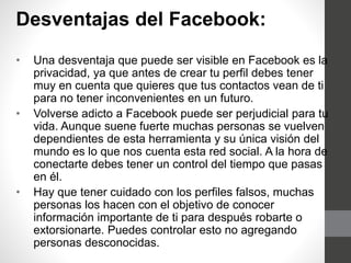Desventajas del Facebook:
• Una desventaja que puede ser visible en Facebook es la
privacidad, ya que antes de crear tu perfil debes tener
muy en cuenta que quieres que tus contactos vean de ti
para no tener inconvenientes en un futuro.
• Volverse adicto a Facebook puede ser perjudicial para tu
vida. Aunque suene fuerte muchas personas se vuelven
dependientes de esta herramienta y su única visión del
mundo es lo que nos cuenta esta red social. A la hora de
conectarte debes tener un control del tiempo que pasas
en él.
• Hay que tener cuidado con los perfiles falsos, muchas
personas los hacen con el objetivo de conocer
información importante de ti para después robarte o
extorsionarte. Puedes controlar esto no agregando
personas desconocidas.
 
