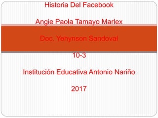 Historia Del Facebook
Angie Paola Tamayo Marlex
Doc. Yehynson Sandoval
10-3
Institución Educativa Antonio Nariño
2017
 