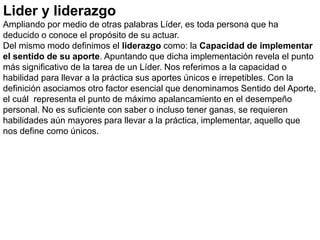 Lider y liderazgo
Ampliando por medio de otras palabras Líder, es toda persona que ha
deducido o conoce el propósito de su actuar.
Del mismo modo definimos el liderazgo como: la Capacidad de implementar
el sentido de su aporte. Apuntando que dicha implementación revela el punto
más significativo de la tarea de un Líder. Nos referimos a la capacidad o
habilidad para llevar a la práctica sus aportes únicos e irrepetibles. Con la
definición asociamos otro factor esencial que denominamos Sentido del Aporte,
el cuál representa el punto de máximo apalancamiento en el desempeño
personal. No es suficiente con saber o incluso tener ganas, se requieren
habilidades aún mayores para llevar a la práctica, implementar, aquello que
nos define como únicos.
 