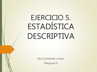 EJERCICIO 5.
ESTADÍSTICA
DESCRIPTIVA
Sara Castañeda crespo.
Subgrupo 6
 
