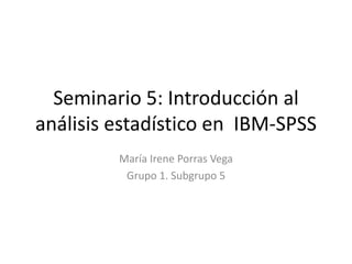 Seminario 5: Introducción al
análisis estadístico en IBM-SPSS
María Irene Porras Vega
Grupo 1. Subgrupo 5
 