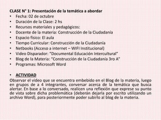 CLASE N° 1: Presentación de la temática a abordar
• Fecha: 02 de octubre
• Duración de la Clase: 2 hs
• Recursos materiales y pedagógicos:
• Docente de la materia: Construcción de la Ciudadanía
• Espacio físico: El aula
• Tiempo Curricular: Construcción de la Ciudadanía
• Netbooks (Acceso a internet – WIFI Institucional)
• Video Disparador: “Documental Educación Intercultural”
• Blog de la Materia: “Construcción de la Ciudadanía 3ro A”
• Programas: Microsoft Word
• ACTIVIDAD
Observar el video que se encuentra embebido en el Blog de la materia, luego
en grupos de a 4 integrantes, conversar acerca de la temática que busca
alertar. En base a lo conversado, realicen una reflexión que exprese su punto
de vista sobre dicha problemática (deberán dejarla por escrito utilizando un
archivo Word), para posteriormente poder subirlo al blog de la materia.
 