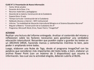 CLASE N° 2: Presentación de Nueva Información
• Fecha: 04 de octubre
• Duración de la Clase: 2 hs
• Recursos materiales y pedagógicos:
• Docente de la materia: Construcción de la Ciudadanía
• Espacio físico: El aula
• Tiempo Curricular: Construcción de la Ciudadanía
• Netbooks (Acceso a internet – WIFI Institucional)
• Informe: “La modalidad de Educación Intercultural Bilingüe en el Sistema Educativo Nacional”
• Blog de la Materia: “Construcción de la Ciudadanía 3ro A”
• Programas: Microsoft Word, Drive, Power Point e “ImageChef”
ACTIVIDAD
Realizar una lectura del informe entregado. Analizar el contenido del mismo y
reflexionen sobre los factores necesarios para garantizar una verdadera
educación intercultural. Recuerden que pueden copiar y guardar los textos en
un ARCHIVO DRIVE, haciendo marcas y comentarios mientras lo leen, para
poder ir ampliando entre todos.
Luego, elaboren una Nube de Tags, desde el programa ImageChef con las
palabras que consideran más importantes del texto leído, o bien, elaborar un
archivo Power Point (con un máximo de 3 diapositivas) que resuma la
información. Sea cual sea la actividad elegida, deberán subirla al BLOG.
 