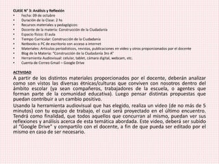 CLASE N° 3: Análisis y Reflexión
• Fecha: 09 de octubre
• Duración de la Clase: 2 hs
• Recursos materiales y pedagógicos:
• Docente de la materia: Construcción de la Ciudadanía
• Espacio físico: El aula
• Tiempo Curricular: Construcción de la Ciudadanía
• Netbooks o PC de escritorio con acceso a internet
• Materiales: Artículos periodísticos, revistas, publicaciones en video y otros proporcionados por el docente
• Blog de la Materia: “Construcción de la Ciudadanía 3ro A”
• Herramienta Audiovisual: celular, tablet, cámara digital, webcam, etc.
• Cuenta de Correo Gmail – Google Drive
ACTIVIDAD
A partir de los distintos materiales proporcionados por el docente, deberán analizar
como son vistos las diversas étnicas/culturas que conviven con nosotros dentro del
ámbito escolar (ya sean compañeros, trabajadores de la escuela, o agentes que
forman parte de la comunidad educativa). Luego pensar distintas propuestas que
puedan contribuir a un cambio positivo.
Usando la herramienta audiovisual que has elegido, realiza un video (de no más de 5
minutos) con tu equipo de trabajo, el cual será proyectado en el último encuentro.
Tendrá como finalidad, que todos aquellos que concurran al mismo, puedan ver sus
reflexiones y análisis acerca de esta temática abordada. Este video, deberá ser subido
al “Google Drive” y compartilo con el docente, a fin de que pueda ser editado por el
mismo en caso de ser necesario.
 