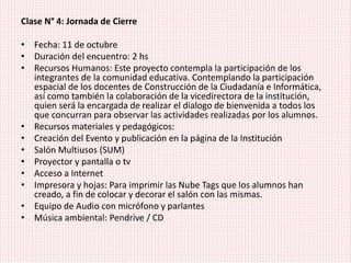 Clase N° 4: Jornada de Cierre
• Fecha: 11 de octubre
• Duración del encuentro: 2 hs
• Recursos Humanos: Este proyecto contempla la participación de los
integrantes de la comunidad educativa. Contemplando la participación
espacial de los docentes de Construcción de la Ciudadanía e Informática,
así como también la colaboración de la vicedirectora de la institución,
quien será la encargada de realizar el dialogo de bienvenida a todos los
que concurran para observar las actividades realizadas por los alumnos.
• Recursos materiales y pedagógicos:
• Creación del Evento y publicación en la página de la Institución
• Salón Multiusos (SUM)
• Proyector y pantalla o tv
• Acceso a Internet
• Impresora y hojas: Para imprimir las Nube Tags que los alumnos han
creado, a fin de colocar y decorar el salón con las mismas.
• Equipo de Audio con micrófono y parlantes
• Música ambiental: Pendrive / CD
 