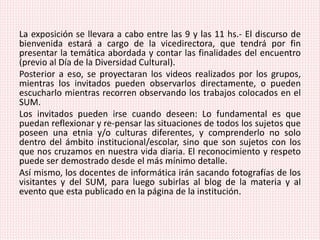La exposición se llevara a cabo entre las 9 y las 11 hs.- El discurso de
bienvenida estará a cargo de la vicedirectora, que tendrá por fin
presentar la temática abordada y contar las finalidades del encuentro
(previo al Día de la Diversidad Cultural).
Posterior a eso, se proyectaran los videos realizados por los grupos,
mientras los invitados pueden observarlos directamente, o pueden
escucharlo mientras recorren observando los trabajos colocados en el
SUM.
Los invitados pueden irse cuando deseen: Lo fundamental es que
puedan reflexionar y re-pensar las situaciones de todos los sujetos que
poseen una etnia y/o culturas diferentes, y comprenderlo no solo
dentro del ámbito institucional/escolar, sino que son sujetos con los
que nos cruzamos en nuestra vida diaria. El reconocimiento y respeto
puede ser demostrado desde el más mínimo detalle.
Así mismo, los docentes de informática irán sacando fotografías de los
visitantes y del SUM, para luego subirlas al blog de la materia y al
evento que esta publicado en la página de la institución.
 