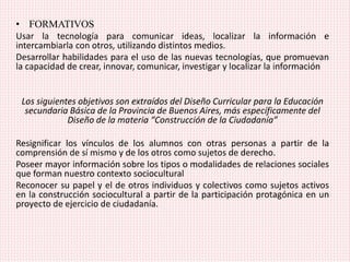 • FORMATIVOS
Usar la tecnología para comunicar ideas, localizar la información e
intercambiarla con otros, utilizando distintos medios.
Desarrollar habilidades para el uso de las nuevas tecnologías, que promuevan
la capacidad de crear, innovar, comunicar, investigar y localizar la información
Los siguientes objetivos son extraídos del Diseño Curricular para la Educación
secundaria Básica de la Provincia de Buenos Aires, más específicamente del
Diseño de la materia “Construcción de la Ciudadanía”
Resignificar los vínculos de los alumnos con otras personas a partir de la
comprensión de sí mismo y de los otros como sujetos de derecho.
Poseer mayor información sobre los tipos o modalidades de relaciones sociales
que forman nuestro contexto sociocultural
Reconocer su papel y el de otros individuos y colectivos como sujetos activos
en la construcción sociocultural a partir de la participación protagónica en un
proyecto de ejercicio de ciudadanía.
 
