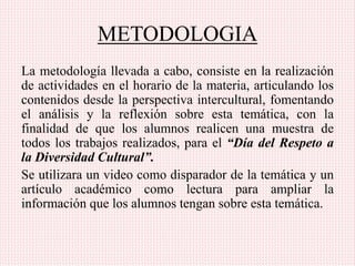 METODOLOGIA
La metodología llevada a cabo, consiste en la realización
de actividades en el horario de la materia, articulando los
contenidos desde la perspectiva intercultural, fomentando
el análisis y la reflexión sobre esta temática, con la
finalidad de que los alumnos realicen una muestra de
todos los trabajos realizados, para el “Día del Respeto a
la Diversidad Cultural”.
Se utilizara un video como disparador de la temática y un
artículo académico como lectura para ampliar la
información que los alumnos tengan sobre esta temática.
 