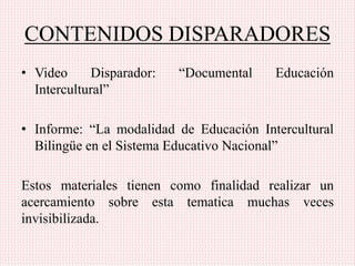 CONTENIDOS DISPARADORES
• Video Disparador: “Documental Educación
Intercultural”
• Informe: “La modalidad de Educación Intercultural
Bilingüe en el Sistema Educativo Nacional”
Estos materiales tienen como finalidad realizar un
acercamiento sobre esta tematica muchas veces
invisibilizada.
 