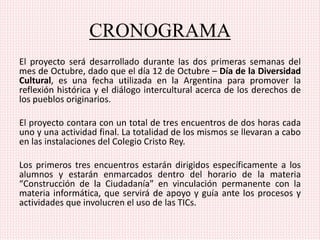 CRONOGRAMA
El proyecto será desarrollado durante las dos primeras semanas del
mes de Octubre, dado que el día 12 de Octubre – Día de la Diversidad
Cultural, es una fecha utilizada en la Argentina para promover la
reflexión histórica y el diálogo intercultural acerca de los derechos de
los pueblos originarios.
El proyecto contara con un total de tres encuentros de dos horas cada
uno y una actividad final. La totalidad de los mismos se llevaran a cabo
en las instalaciones del Colegio Cristo Rey.
Los primeros tres encuentros estarán dirigidos específicamente a los
alumnos y estarán enmarcados dentro del horario de la materia
“Construcción de la Ciudadanía” en vinculación permanente con la
materia informática, que servirá de apoyo y guía ante los procesos y
actividades que involucren el uso de las TICs.
 