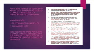 POR ÚLTIMO, ABRIMOS UN DOCUMENTO
WORD Y EN EL APARTADO “REFERENCIAS”
LE DAMOS A “INSERTAR CITA”, Y
SELECCIONAMOS “GO TO MENDELEY”.
A CONTINUACIÓN:
1.- SELECCIONAMOS LOS ARTÍCULOS.
2.- CLICAMOS EN “CITE”.
EN EL DOCUMENTO WORD POR ÚLTIMO
LE DAMOS A “INSERTAR BIBLIOGRAFÍA” Y
NOS APARECEN LAS REFERENCIAS DE LOS
ARTÍCULOS DE MENDELEY EN FORMATO
VANCOUVER.
 