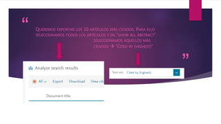 “
”
QUEREMOS EXPORTAR LOS 10 ARTÍCULOS MÁS CITADOS. PARA ELLO
SELECCIONAMOS TODOS LOS ARTÍCULOS Y EN “SHOW ALL ABSTRACT”
SELECCIONAMOS AQUELLOS MÁS
CITADOS  “CITED BY (HIGHEST)”
 