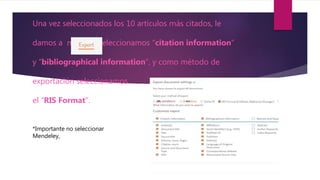 Una vez seleccionados los 10 artículos más citados, le
damos a m y seleccionamos “citation information”
y “bibliographical information”, y como método de
exportación seleccionamos
el “RIS Format”.
*Importante no seleccionar
Mendeley,
 