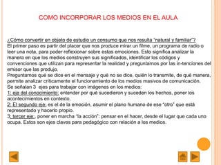 COMO INCORPORAR LOS MEDIOS EN EL AULA
¿Cómo convertir en objeto de estudio un consumo que nos resulta “natural y familiar”?
El primer paso es partir del placer que nos produce mirar un filme, un programa de radio o
leer una nota, para poder reflexionar sobre estas emociones. Esto significa analizar la
manera en que los medios construyen sus significados, identificar los códigos y
convenciones que utilizan para representar la realidad y preguntarnos por las in-tenciones del
emisor que las produjo.
Preguntarnos qué se dice en el mensaje y qué no se dice, quién lo transmite, de qué manera,
permite analizar críticamente el funcionamiento de los medios masivos de comunicación.
Se señalan 3 ejes para trabajar con imágenes en los medios:
1: eje del conocimiento: entender por qué sucedieron y suceden los hechos, poner los
acontecimientos en contexto.
2: El segundo eje: es el de la emoción, asumir el plano humano de ese “otro” que está
representado y hacerlo propio.
3: tercer eje:, poner en marcha “la acción”: pensar en el hacer, desde el lugar que cada uno
ocupa. Estos son ejes claves para pedagógico con relación a los medios.
 