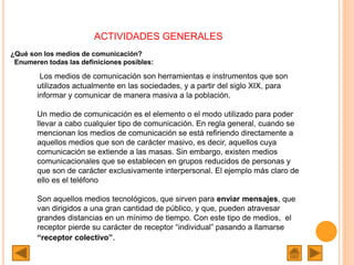 ACTIVIDADES GENERALES
¿Qué son los medios de comunicación?
Enumeren todas las definiciones posibles:
Los medios de comunicación son herramientas e instrumentos que son
utilizados actualmente en las sociedades, y a partir del siglo XIX, para
informar y comunicar de manera masiva a la población.
Un medio de comunicación es el elemento o el modo utilizado para poder
llevar a cabo cualquier tipo de comunicación. En regla general, cuando se
mencionan los medios de comunicación se está refiriendo directamente a
aquellos medios que son de carácter masivo, es decir, aquellos cuya
comunicación se extiende a las masas. Sin embargo, existen medios
comunicacionales que se establecen en grupos reducidos de personas y
que son de carácter exclusivamente interpersonal. El ejemplo más claro de
ello es el teléfono
Son aquellos medios tecnológicos, que sirven para enviar mensajes, que
van dirigidos a una gran cantidad de público, y que, pueden atravesar
grandes distancias en un mínimo de tiempo. Con este tipo de medios, el
receptor pierde su carácter de receptor “individual” pasando a llamarse
“receptor colectivo”.
 