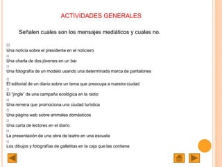 ACTIVIDADES GENERALES
Señalen cuales son los mensajes mediáticos y cuales no.
□
Una noticia sobre el presidente en el noticiero
□
Una charla de dos jóvenes en un bar
□
Una fotografía de un modelo usando una determinada marca de pantalones
□
El editorial de un diario sobre un tema que preocupa a nuestra ciudad
□
El “jingle” de una campaña ecológica en la radio
□
Una remera que promociona una ciudad turística
□
Una página web sobre animales domésticos
□
Una carta de lectores en el diario
□
La presentación de una obra de teatro en una escuela
□
Los dibujos y fotografías de galletitas en la caja que las contiene
 
