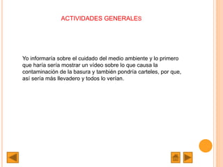 ACTIVIDADES GENERALES
Yo informaría sobre el cuidado del medio ambiente y lo primero
que haría sería mostrar un vídeo sobre lo que causa la
contaminación de la basura y también pondría carteles, por que,
así sería más llevadero y todos lo verían.
 