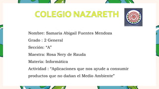 Nombre: Samaria Abigail Fuentes Mendoza
Grado : 2 General
Sección: “A”
Maestra: Rosa Nery de Rauda
Materia: Informática
Actividad : “Aplicaciones que nos ayude a consumir
productos que no dañan el Medio Ambiente”
 