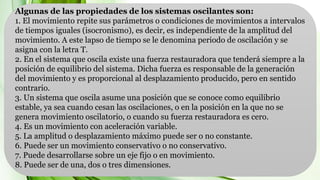 Algunas de las propiedades de los sistemas oscilantes son:
1. El movimiento repite sus parámetros o condiciones de movimientos a intervalos
de tiempos iguales (isocronismo), es decir, es independiente de la amplitud del
movimiento. A este lapso de tiempo se le denomina periodo de oscilación y se
asigna con la letra T.
2. En el sistema que oscila existe una fuerza restauradora que tenderá siempre a la
posición de equilibrio del sistema. Dicha fuerza es responsable de la generación
del movimiento y es proporcional al desplazamiento producido, pero en sentido
contrario.
3. Un sistema que oscila asume una posición que se conoce como equilibrio
estable, ya sea cuando cesan las oscilaciones, o en la posición en la que no se
genera movimiento oscilatorio, o cuando su fuerza restauradora es cero.
4. Es un movimiento con aceleración variable.
5. La amplitud o desplazamiento máximo puede ser o no constante.
6. Puede ser un movimiento conservativo o no conservativo.
7. Puede desarrollarse sobre un eje fijo o en movimiento.
8. Puede ser de una, dos o tres dimensiones.
 