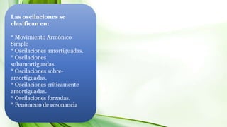 Las oscilaciones se
clasifican en:
* Movimiento Armónico
Simple
* Oscilaciones amortiguadas.
* Oscilaciones
subamortiguadas.
* Oscilaciones sobre-
amortiguadas.
* Oscilaciones críticamente
amortiguadas.
* Oscilaciones forzadas.
* Fenómeno de resonancia
 